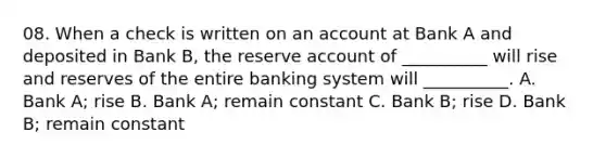 08. When a check is written on an account at Bank A and deposited in Bank B, the reserve account of __________ will rise and reserves of the entire banking system will __________. A. Bank A; rise B. Bank A; remain constant C. Bank B; rise D. Bank B; remain constant