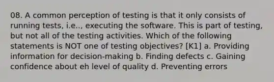 08. A common perception of testing is that it only consists of running tests, i.e.., executing the software. This is part of testing, but not all of the testing activities. Which of the following statements is NOT one of testing objectives? [K1] a. Providing information for decision-making b. Finding defects c. Gaining confidence about eh level of quality d. Preventing errors