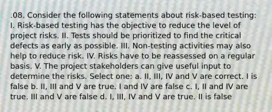 .08. Consider the following statements about risk-based testing: I. Risk-based testing has the objective to reduce the level of project risks. II. Tests should be prioritized to find the critical defects as early as possible. III. Non-testing activities may also help to reduce risk. IV. Risks have to be reassessed on a regular basis. V. The project stakeholders can give useful input to determine the risks. Select one: a. II, III, IV and V are correct. I is false b. II, III and V are true. I and IV are false c. I, II and IV are true. III and V are false d. I, III, IV and V are true. II is false