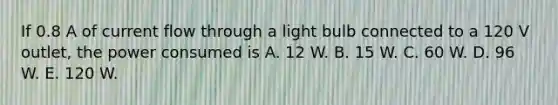 If 0.8 A of current flow through a light bulb connected to a 120 V outlet, the power consumed is A. 12 W. B. 15 W. C. 60 W. D. 96 W. E. 120 W.