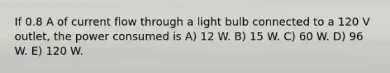 If 0.8 A of current flow through a light bulb connected to a 120 V outlet, the power consumed is A) 12 W. B) 15 W. C) 60 W. D) 96 W. E) 120 W.