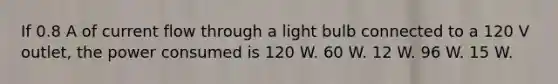 If 0.8 A of current flow through a light bulb connected to a 120 V outlet, the power consumed is 120 W. 60 W. 12 W. 96 W. 15 W.