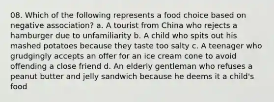 08. Which of the following represents a food choice based on negative association? a. A tourist from China who rejects a hamburger due to unfamiliarity b. A child who spits out his mashed potatoes because they taste too salty c. A teenager who grudgingly accepts an offer for an ice cream cone to avoid offending a close friend d. An elderly gentleman who refuses a peanut butter and jelly sandwich because he deems it a child's food