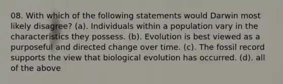 08. With which of the following statements would Darwin most likely disagree? (a). Individuals within a population vary in the characteristics they possess. (b). Evolution is best viewed as a purposeful and directed change over time. (c). The fossil record supports the view that biological evolution has occurred. (d). all of the above