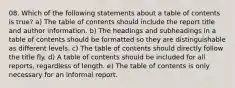 08. Which of the following statements about a table of contents is true? a) The table of contents should include the report title and author information. b) The headings and subheadings in a table of contents should be formatted so they are distinguishable as different levels. c) The table of contents should directly follow the title fly. d) A table of contents should be included for all reports, regardless of length. e) The table of contents is only necessary for an informal report.