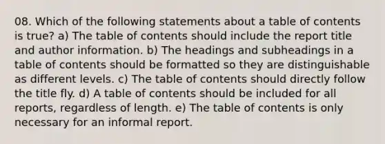 08. Which of the following statements about a table of contents is true? a) The table of contents should include the report title and author information. b) The headings and subheadings in a table of contents should be formatted so they are distinguishable as different levels. c) The table of contents should directly follow the title fly. d) A table of contents should be included for all reports, regardless of length. e) The table of contents is only necessary for an informal report.