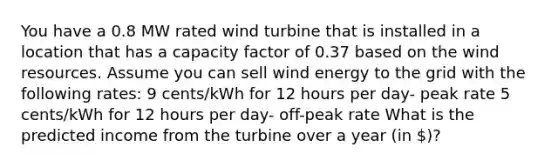 You have a 0.8 MW rated wind turbine that is installed in a location that has a capacity factor of 0.37 based on the wind resources. Assume you can sell wind energy to the grid with the following rates: 9 cents/kWh for 12 hours per day- peak rate 5 cents/kWh for 12 hours per day- off-peak rate What is the predicted income from the turbine over a year (in )?