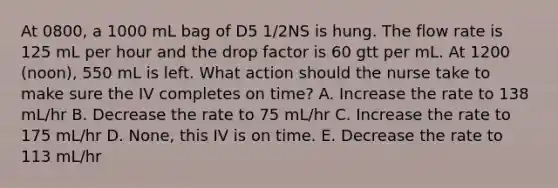 At 0800, a 1000 mL bag of D5 1/2NS is hung. The flow rate is 125 mL per hour and the drop factor is 60 gtt per mL. At 1200 (noon), 550 mL is left. What action should the nurse take to make sure the IV completes on time? A. Increase the rate to 138 mL/hr B. Decrease the rate to 75 mL/hr C. Increase the rate to 175 mL/hr D. None, this IV is on time. E. Decrease the rate to 113 mL/hr