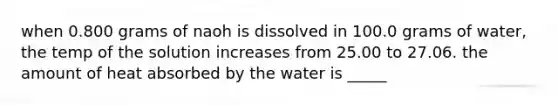 when 0.800 grams of naoh is dissolved in 100.0 grams of water, the temp of the solution increases from 25.00 to 27.06. the amount of heat absorbed by the water is _____