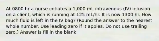 At 0800 hr a nurse initiates a 1,000 mL intravenous (IV) infusion on a client, which is running at 125 mL/hr. It is now 1300 hr. How much fluid is left in the IV bag? (Round the answer to the nearest whole number. Use leading zero if it apples. Do not use trailing zero.) Answer is fill in the blank