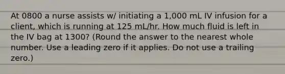 At 0800 a nurse assists w/ initiating a 1,000 mL IV infusion for a client, which is running at 125 mL/hr. How much fluid is left in the IV bag at 1300? (Round the answer to the nearest whole number. Use a leading zero if it applies. Do not use a trailing zero.)