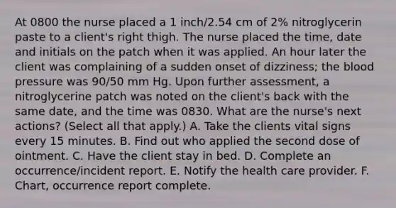 At 0800 the nurse placed a 1 inch/2.54 cm of 2% nitroglycerin paste to a client's right thigh. The nurse placed the time, date and initials on the patch when it was applied. An hour later the client was complaining of a sudden onset of dizziness; the blood pressure was 90/50 mm Hg. Upon further assessment, a nitroglycerine patch was noted on the client's back with the same date, and the time was 0830. What are the nurse's next actions? (Select all that apply.) A. Take the clients vital signs every 15 minutes. B. Find out who applied the second dose of ointment. C. Have the client stay in bed. D. Complete an occurrence/incident report. E. Notify the health care provider. F. Chart, occurrence report complete.