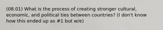 (08.01) What is the process of creating stronger cultural, economic, and political ties between countries? (I don't know how this ended up as #1 but w/e)