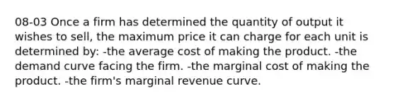 08-03 Once a firm has determined the quantity of output it wishes to sell, the maximum price it can charge for each unit is determined by: -the average cost of making the product. -the demand curve facing the firm. -the marginal cost of making the product. -the firm's marginal revenue curve.