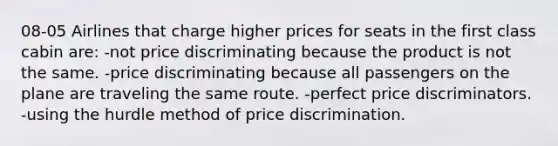 08-05 Airlines that charge higher prices for seats in the first class cabin are: -not price discriminating because the product is not the same. -price discriminating because all passengers on the plane are traveling the same route. -perfect price discriminators. -using the hurdle method of price discrimination.