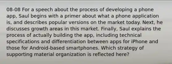 08-08 For a speech about the process of developing a phone app, Saul begins with a primer about what a phone application is, and describes popular versions on the market today. Next, he discusses growth areas in this market. Finally, Saul explains the process of actually building the app, including technical specifications and differentiation between apps for iPhone and those for Android-based smartphones. Which strategy of supporting material organization is reflected here?