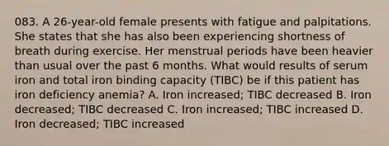 083. A 26-year-old female presents with fatigue and palpitations. She states that she has also been experiencing shortness of breath during exercise. Her menstrual periods have been heavier than usual over the past 6 months. What would results of serum iron and total iron binding capacity (TIBC) be if this patient has iron deficiency anemia? A. Iron increased; TIBC decreased B. Iron decreased; TIBC decreased C. Iron increased; TIBC increased D. Iron decreased; TIBC increased