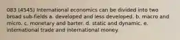 083 (4545) International economics can be divided into two broad sub-fields a. developed and less developed. b. macro and micro. c. monetary and barter. d. static and dynamic. e. international trade and international money.