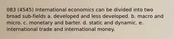 083 (4545) International economics can be divided into two broad sub-fields a. developed and less developed. b. macro and micro. c. monetary and barter. d. static and dynamic. e. international trade and international money.