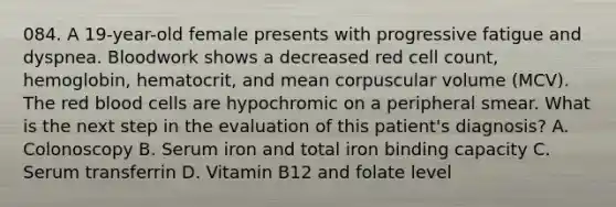 084. A 19-year-old female presents with progressive fatigue and dyspnea. Bloodwork shows a decreased red cell count, hemoglobin, hematocrit, and mean corpuscular volume (MCV). The red blood cells are hypochromic on a peripheral smear. What is the next step in the evaluation of this patient's diagnosis? A. Colonoscopy B. Serum iron and total iron binding capacity C. Serum transferrin D. Vitamin B12 and folate level