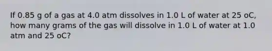 If 0.85 g of a gas at 4.0 atm dissolves in 1.0 L of water at 25 oC, how many grams of the gas will dissolve in 1.0 L of water at 1.0 atm and 25 oC?