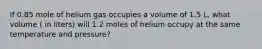 If 0.85 mole of helium gas occupies a volume of 1.5 L, what volume ( in liters) will 1.2 moles of helium occupy at the same temperature and pressure?