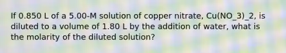 If 0.850 L of a 5.00-M solution of copper nitrate, Cu(NO_3)_2, is diluted to a volume of 1.80 L by the addition of water, what is the molarity of the diluted solution?