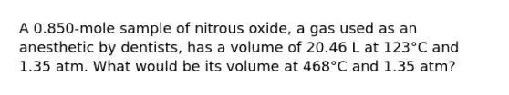 A 0.850-mole sample of nitrous oxide, a gas used as an anesthetic by dentists, has a volume of 20.46 L at 123°C and 1.35 atm. What would be its volume at 468°C and 1.35 atm?