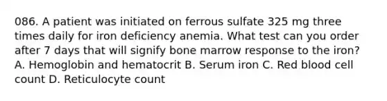 086. A patient was initiated on ferrous sulfate 325 mg three times daily for iron deficiency anemia. What test can you order after 7 days that will signify bone marrow response to the iron? A. Hemoglobin and hematocrit B. Serum iron C. Red blood cell count D. Reticulocyte count