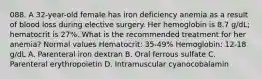 088. A 32-year-old female has iron deficiency anemia as a result of blood loss during elective surgery. Her hemoglobin is 8.7 g/dL; hematocrit is 27%. What is the recommended treatment for her anemia? Normal values Hematocrit: 35-49% Hemoglobin: 12-18 g/dL A. Parenteral iron dextran B. Oral ferrous sulfate C. Parenteral erythropoietin D. Intramuscular cyanocobalamin