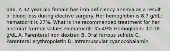 088. A 32-year-old female has iron deficiency anemia as a result of blood loss during elective surgery. Her hemoglobin is 8.7 g/dL; hematocrit is 27%. What is the recommended treatment for her anemia? Normal values Hematocrit: 35-49% Hemoglobin: 12-18 g/dL A. Parenteral iron dextran B. Oral ferrous sulfate C. Parenteral erythropoietin D. Intramuscular cyanocobalamin