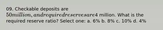 09. Checkable deposits are 50 million, and required reserves are4 million. What is the required reserve ratio? Select one: a. 6% b. 8% c. 10% d. 4%