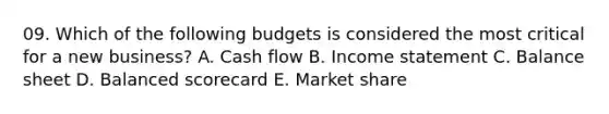 09. Which of the following budgets is considered the most critical for a new business? A. Cash flow B. <a href='https://www.questionai.com/knowledge/kCPMsnOwdm-income-statement' class='anchor-knowledge'>income statement</a> C. Balance sheet D. Balanced scorecard E. Market share