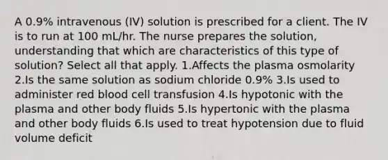 A 0.9% intravenous (IV) solution is prescribed for a client. The IV is to run at 100 mL/hr. The nurse prepares the solution, understanding that which are characteristics of this type of solution? Select all that apply. 1.Affects the plasma osmolarity 2.Is the same solution as sodium chloride 0.9% 3.Is used to administer red blood cell transfusion 4.Is hypotonic with the plasma and other body fluids 5.Is hypertonic with the plasma and other body fluids 6.Is used to treat hypotension due to fluid volume deficit