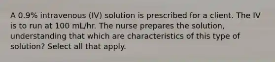 A 0.9% intravenous (IV) solution is prescribed for a client. The IV is to run at 100 mL/hr. The nurse prepares the solution, understanding that which are characteristics of this type of solution? Select all that apply.