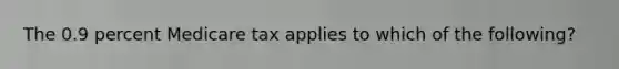 The 0.9 percent Medicare tax applies to which of the following?