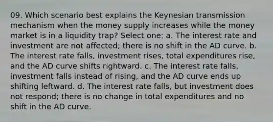 09. Which scenario best explains the Keynesian transmission mechanism when the money supply increases while the money market is in a liquidity trap? Select one: a. The interest rate and investment are not affected; there is no shift in the AD curve. b. The interest rate falls, investment rises, total expenditures rise, and the AD curve shifts rightward. c. The interest rate falls, investment falls instead of rising, and the AD curve ends up shifting leftward. d. The interest rate falls, but investment does not respond; there is no change in total expenditures and no shift in the AD curve.