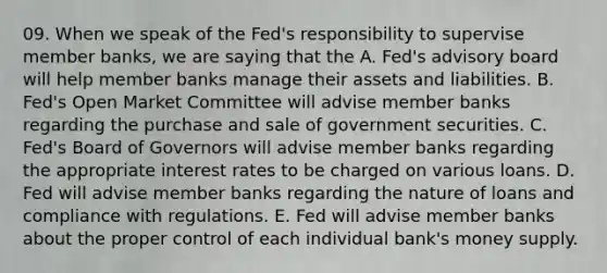 09. When we speak of the Fed's responsibility to supervise member banks, we are saying that the A. Fed's advisory board will help member banks manage their assets and liabilities. B. Fed's Open Market Committee will advise member banks regarding the purchase and sale of government securities. C. Fed's Board of Governors will advise member banks regarding the appropriate interest rates to be charged on various loans. D. Fed will advise member banks regarding the nature of loans and compliance with regulations. E. Fed will advise member banks about the proper control of each individual bank's money supply.