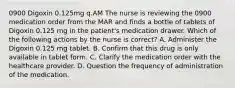 0900 Digoxin 0.125mg q.AM The nurse is reviewing the 0900 medication order from the MAR and finds a bottle of tablets of Digoxin 0.125 mg in the patient's medication drawer. Which of the following actions by the nurse is correct? A. Administer the Digoxin 0.125 mg tablet. B. Confirm that this drug is only available in tablet form. C. Clarify the medication order with the healthcare provider. D. Question the frequency of administration of the medication.