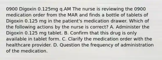 0900 Digoxin 0.125mg q.AM The nurse is reviewing the 0900 medication order from the MAR and finds a bottle of tablets of Digoxin 0.125 mg in the patient's medication drawer. Which of the following actions by the nurse is correct? A. Administer the Digoxin 0.125 mg tablet. B. Confirm that this drug is only available in tablet form. C. Clarify the medication order with the healthcare provider. D. Question the frequency of administration of the medication.