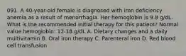 091. A 40-year-old female is diagnosed with iron deficiency anemia as a result of menorrhagia. Her hemoglobin is 9.8 g/dL. What is the recommended initial therapy for this patient? Normal value hemoglobin: 12-18 g/dL A. Dietary changes and a daily multivitamin B. Oral iron therapy C. Parenteral iron D. Red blood cell transfusion