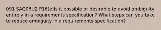 091 SAQ06U2 P16(e)Is it possible or desirable to avoid ambiguity entirely in a requirements specification? What steps can you take to reduce ambiguity in a requirements specification?