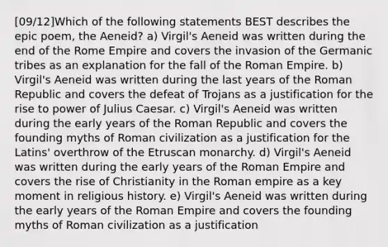 [09/12]Which of the following statements BEST describes the epic poem, the Aeneid? a) Virgil's Aeneid was written during the end of the Rome Empire and covers the invasion of the Germanic tribes as an explanation for the fall of the Roman Empire. b) Virgil's Aeneid was written during the last years of the Roman Republic and covers the defeat of Trojans as a justification for the rise to power of Julius Caesar. c) Virgil's Aeneid was written during the early years of the Roman Republic and covers the founding myths of Roman civilization as a justification for the Latins' overthrow of the Etruscan monarchy. d) Virgil's Aeneid was written during the early years of the Roman Empire and covers the rise of Christianity in the Roman empire as a key moment in religious history. e) Virgil's Aeneid was written during the early years of the Roman Empire and covers the founding myths of Roman civilization as a justification