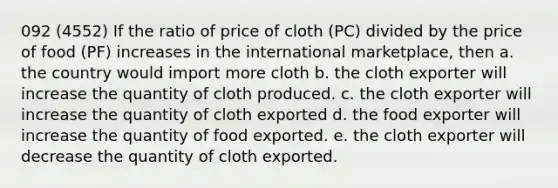 092 (4552) If the ratio of price of cloth (PC) divided by the price of food (PF) increases in the international marketplace, then a. the country would import more cloth b. the cloth exporter will increase the quantity of cloth produced. c. the cloth exporter will increase the quantity of cloth exported d. the food exporter will increase the quantity of food exported. e. the cloth exporter will decrease the quantity of cloth exported.