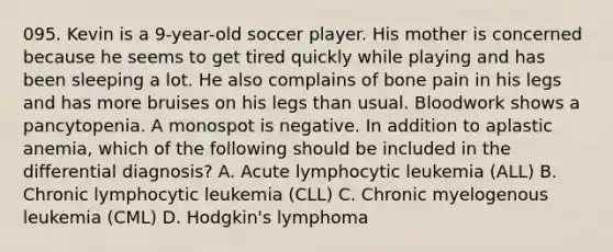 095. Kevin is a 9-year-old soccer player. His mother is concerned because he seems to get tired quickly while playing and has been sleeping a lot. He also complains of bone pain in his legs and has more bruises on his legs than usual. Bloodwork shows a pancytopenia. A monospot is negative. In addition to aplastic anemia, which of the following should be included in the differential diagnosis? A. Acute lymphocytic leukemia (ALL) B. Chronic lymphocytic leukemia (CLL) C. Chronic myelogenous leukemia (CML) D. Hodgkin's lymphoma