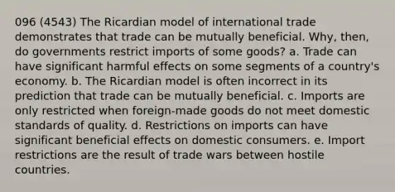 096 (4543) The Ricardian model of international trade demonstrates that trade can be mutually beneficial. Why, then, do governments restrict imports of some goods? a. Trade can have significant harmful effects on some segments of a country's economy. b. The Ricardian model is often incorrect in its prediction that trade can be mutually beneficial. c. Imports are only restricted when foreign-made goods do not meet domestic standards of quality. d. Restrictions on imports can have significant beneficial effects on domestic consumers. e. Import restrictions are the result of trade wars between hostile countries.