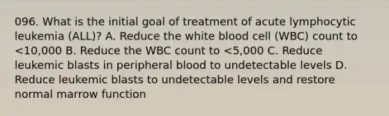 096. What is the initial goal of treatment of acute lymphocytic leukemia (ALL)? A. Reduce the white blood cell (WBC) count to <10,000 B. Reduce the WBC count to <5,000 C. Reduce leukemic blasts in peripheral blood to undetectable levels D. Reduce leukemic blasts to undetectable levels and restore normal marrow function