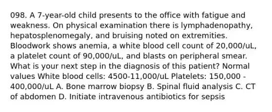 098. A 7-year-old child presents to the office with fatigue and weakness. On physical examination there is lymphadenopathy, hepatosplenomegaly, and bruising noted on extremities. Bloodwork shows anemia, a white blood cell count of 20,000/uL, a platelet count of 90,000/uL, and blasts on peripheral smear. What is your next step in the diagnosis of this patient? Normal values White blood cells: 4500-11,000/uL Platelets: 150,000 - 400,000/uL A. Bone marrow biopsy B. Spinal fluid analysis C. CT of abdomen D. Initiate intravenous antibiotics for sepsis