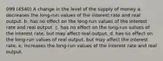 099 (4540) A change in the level of the supply of money a. decreases the long-run values of the interest rate and real output. b. has no effect on the long-run values of the interest rate and real output. c. has no effect on the long-run values of the interest rate, but may affect real output. d. has no effect on the long-run values of real output, but may affect the interest rate. e. increases the long-run values of the interest rate and real output.