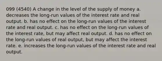 099 (4540) A change in the level of the <a href='https://www.questionai.com/knowledge/kUIOOoB75i-supply-of-money' class='anchor-knowledge'>supply of money</a> a. decreases the long-run values of the interest rate and real output. b. has no effect on the long-run values of the interest rate and real output. c. has no effect on the long-run values of the interest rate, but may affect real output. d. has no effect on the long-run values of real output, but may affect the interest rate. e. increases the long-run values of the interest rate and real output.